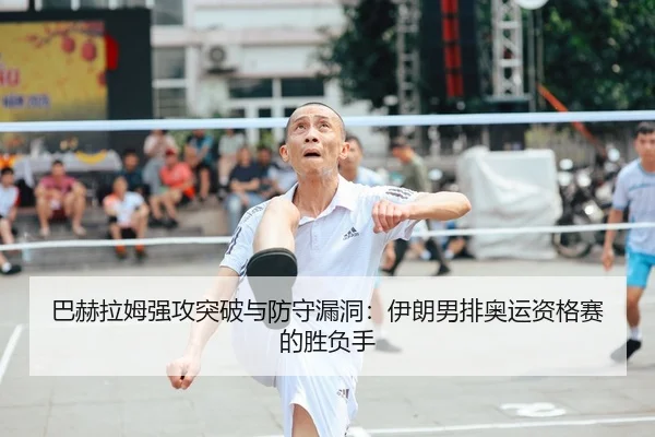 巴赫拉姆强攻突破与防守漏洞：伊朗男排奥运资格赛的胜负手