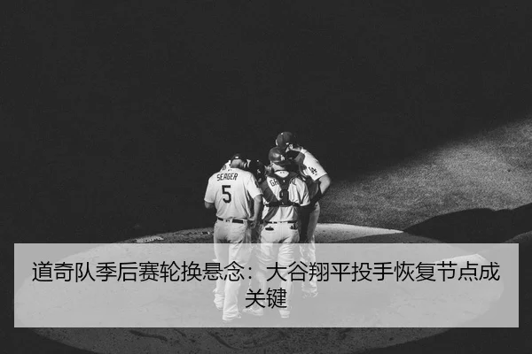 道奇队季后赛轮换悬念：大谷翔平投手恢复节点成关键
