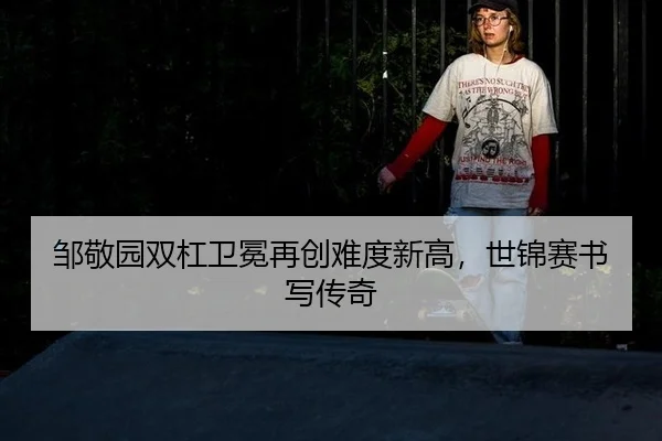 邹敬园双杠卫冕再创难度新高，世锦赛书写传奇