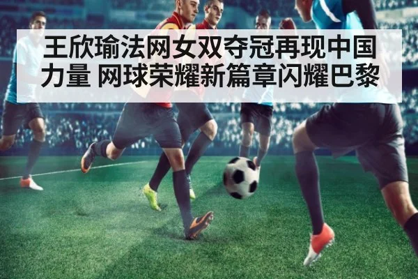 王欣瑜法网女双夺冠再现中国力量 网球荣耀新篇章闪耀巴黎