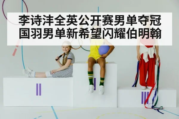 李诗沣全英公开赛男单夺冠 国羽男单新希望闪耀伯明翰