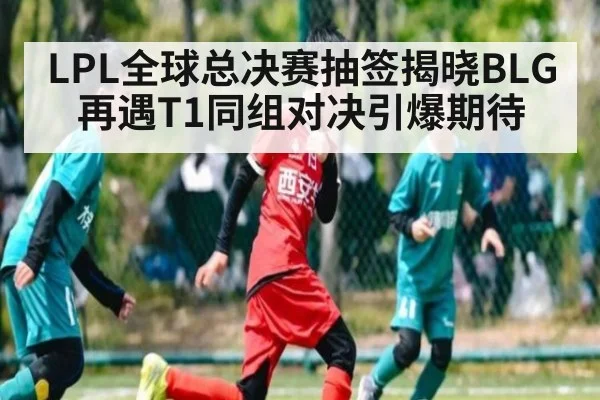 LPL全球总决赛抽签揭晓BLG再遇T1同组对决引爆期待