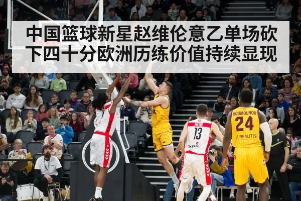 中国篮球新星赵维伦意乙单场砍下四十分欧洲历练价值持续显现